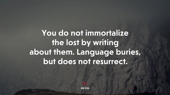 You do not immortalize the lost by writing about them. Language buries, but does not resurrect. | John Green quote