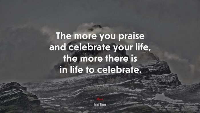 The more you praise and celebrate your life, the more there is in life to celebrate. | Oprah Winfrey quote
