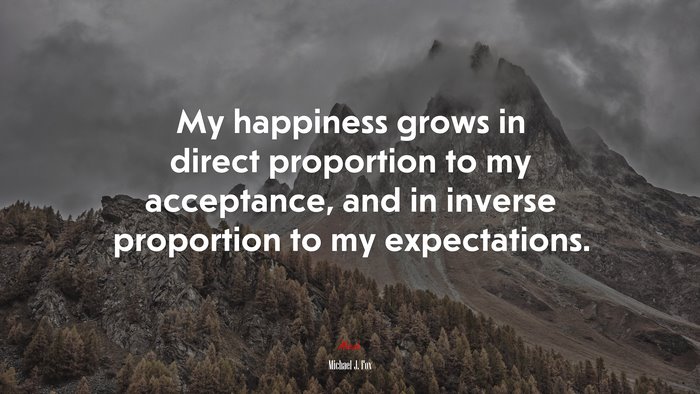 My happiness grows in direct proportion to my acceptance, and in inverse proportion to my expectations. | Michael J. Fox quote