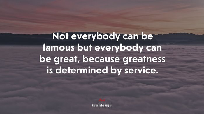 Not everybody can be famous but everybody can be great, because greatness is determined by service. | Martin Luther King Jr. quote