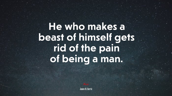 He who makes a beast of himself gets rid of the pain of being a man. | James M. Barrie quote