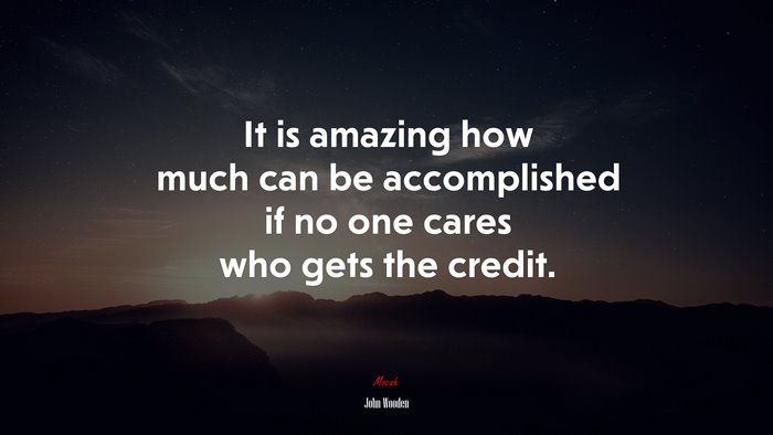 It is amazing how much can be accomplished if no one cares who gets the credit. | John Wooden quote