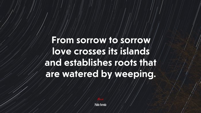 From sorrow to sorrow love crosses its islands and establishes roots that are watered by weeping. | Pablo Neruda quote