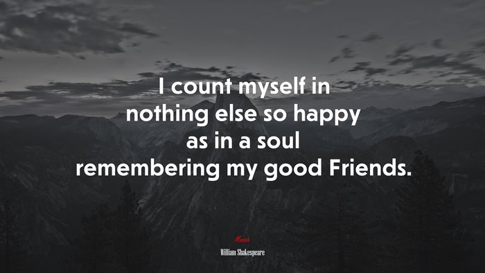 I count myself in nothing else so happy as in a soul remembering my good Friends. | William Shakespeare quote