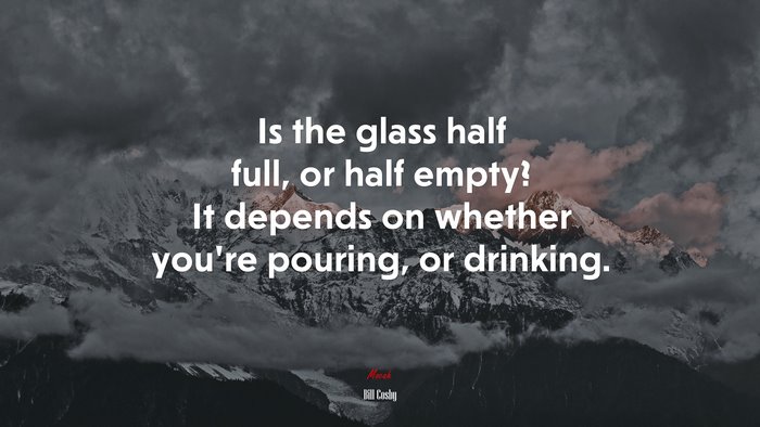 Is the glass half full, or half empty? It depends on whether youre pouring, or drinking. | Bill Cosby quote