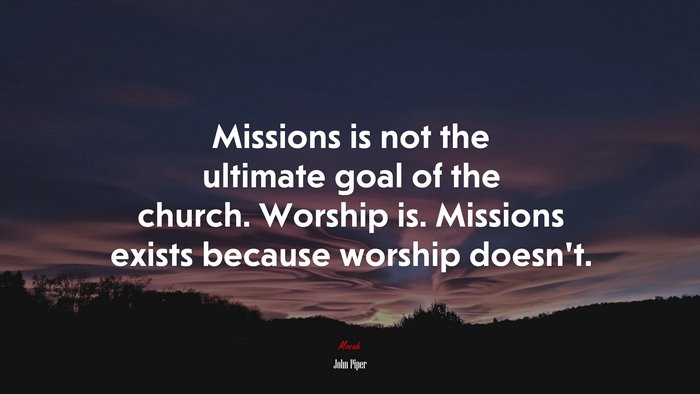 Missions is not the ultimate goal of the church. Worship is. Missions exists because worship doesn’t. | John Piper quote