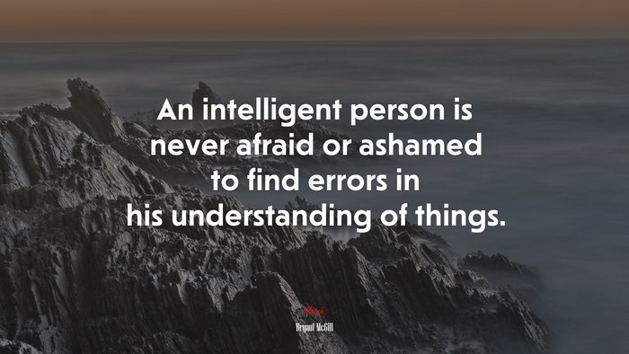 An intelligent person is never afraid or ashamed to find errors in his understanding of things. | Bryant McGill quote