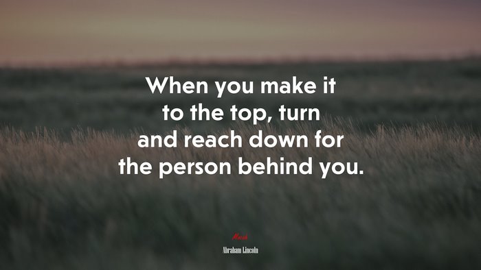 When you make it to the top, turn and reach down for the person behind you. | Abraham Lincoln quote