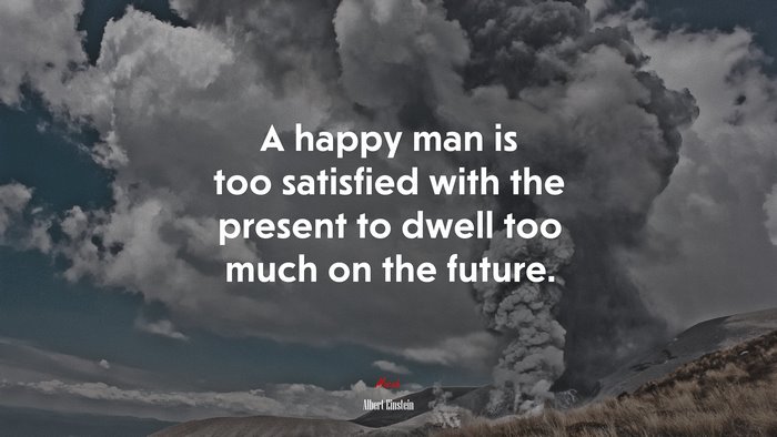 A happy man is too satisfied with the present to dwell too much on the future. | Albert Einstein quote