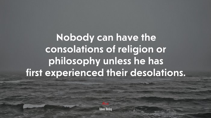 Nobody can have the consolations of religion or philosophy unless he has first experienced their desolations. | Aldous Huxley quote