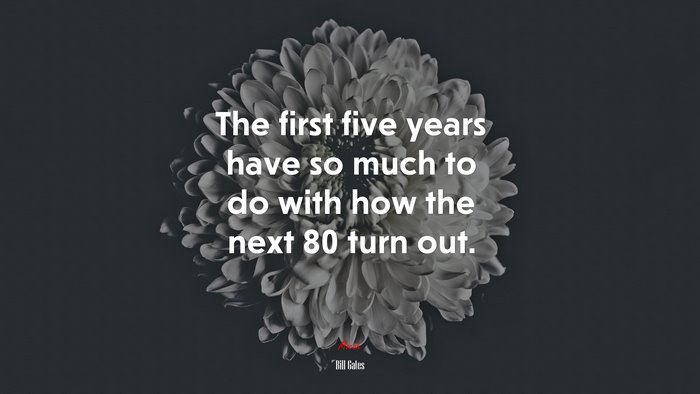 The first five years have so much to do with how the next 80 turn out. | Bill Gates quote