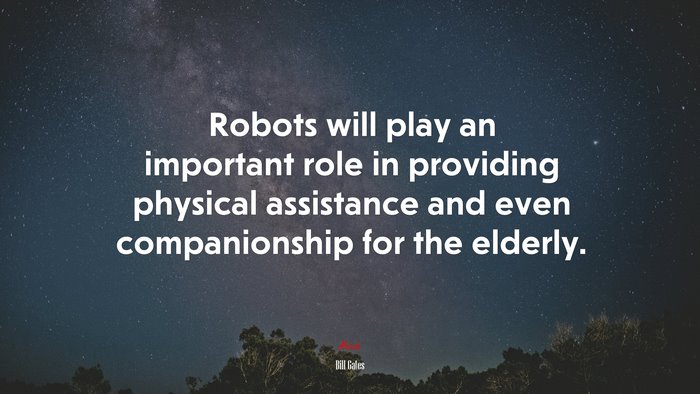 Robots will play an important role in providing physical assistance and even companionship for the elderly. | Bill Gates quote