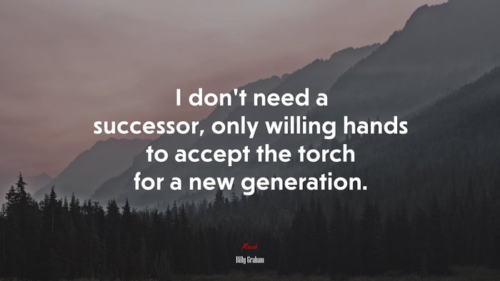 I don’t need a successor, only willing hands to accept the torch for a new generation. | Billy Graham quote