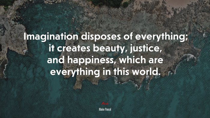 Imagination disposes of everything; it creates beauty, justice, and happiness, which are everything in this world. | Blaise Pascal quote
