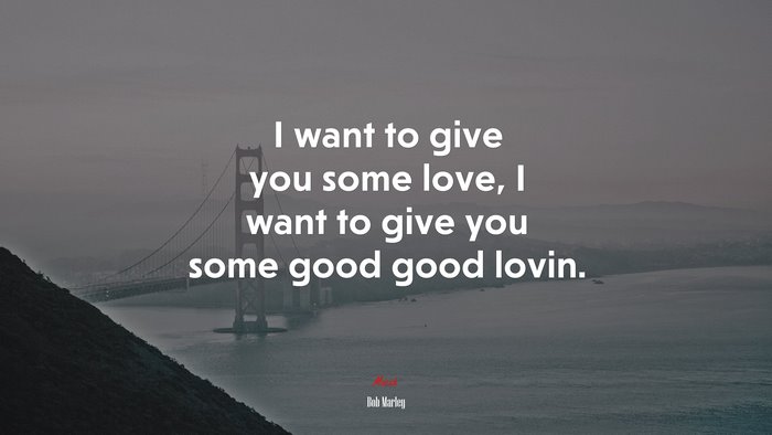I want to give you some love, I want to give you some good good lovin. | Bob Marley quote