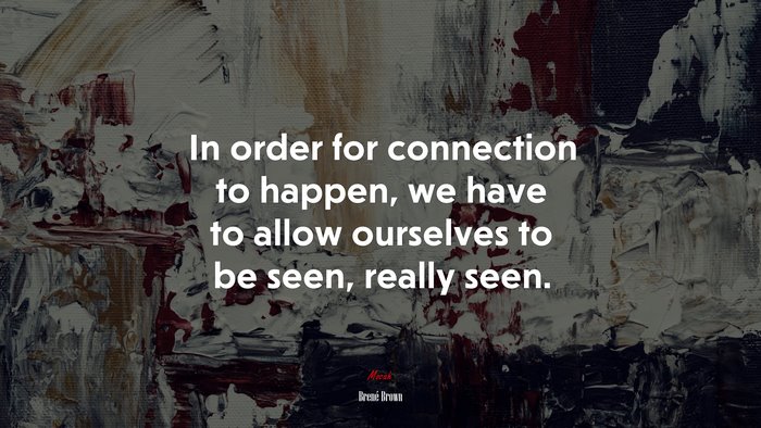 In order for connection to happen, we have to allow ourselves to be seen, really seen. | Brené Brown quote