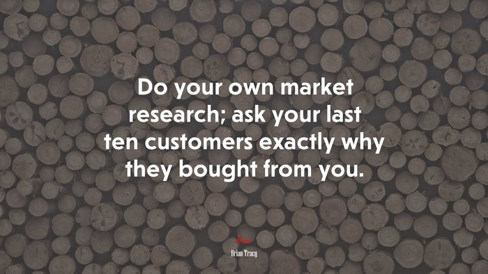 Do your own market research; ask your last ten customers exactly why they bought from you. | Brian Tracy quote