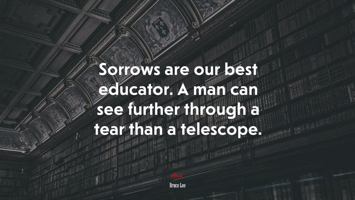 Sorrows are our best educator. A man can see further through a tear than a telescope. | Bruce Lee quote