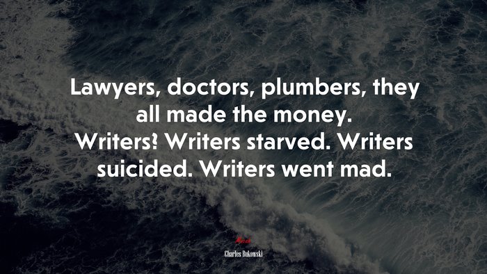 Lawyers, doctors, plumbers, they all made the money. Writers? Writers starved. Writers suicided. Writers went mad. | Charles Bukowski quote