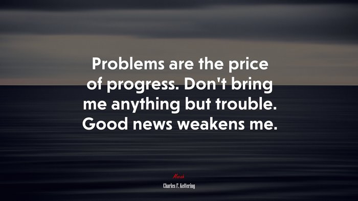 Problems are the price of progress. Don’t bring me anything but trouble. Good news weakens me. | Charles F. Kettering quote