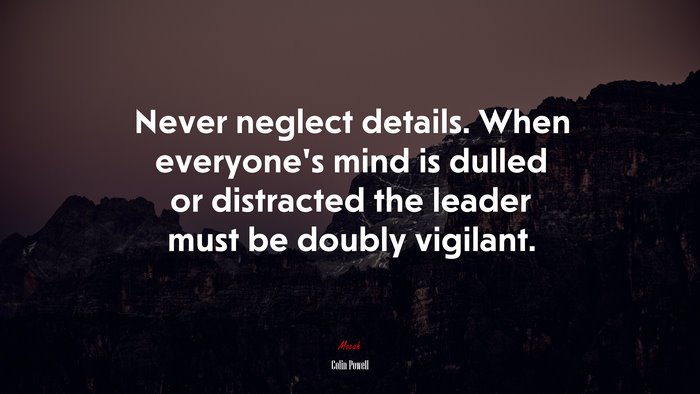 Never neglect details. When everyone’s mind is dulled or distracted the leader must be doubly vigilant. | Colin Powell quote