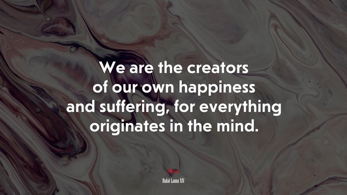 We are the creators of our own happiness and suffering, for everything originates in the mind. | Dalai Lama XIV quote