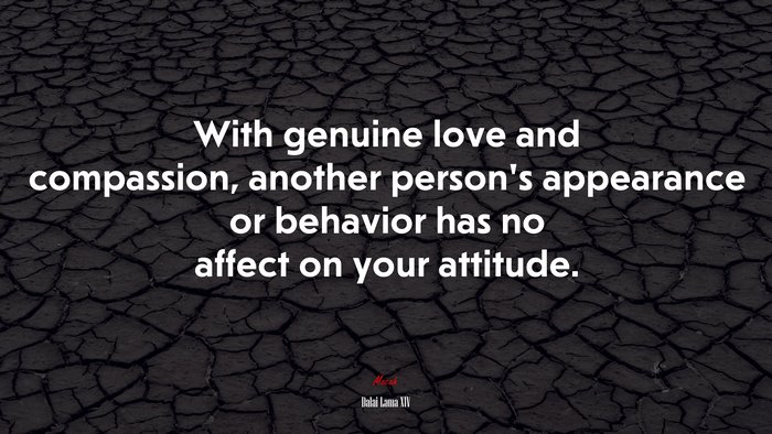 With genuine love and compassion, another person’s appearance or behavior has no affect on your attitude. | Dalai Lama XIV quote