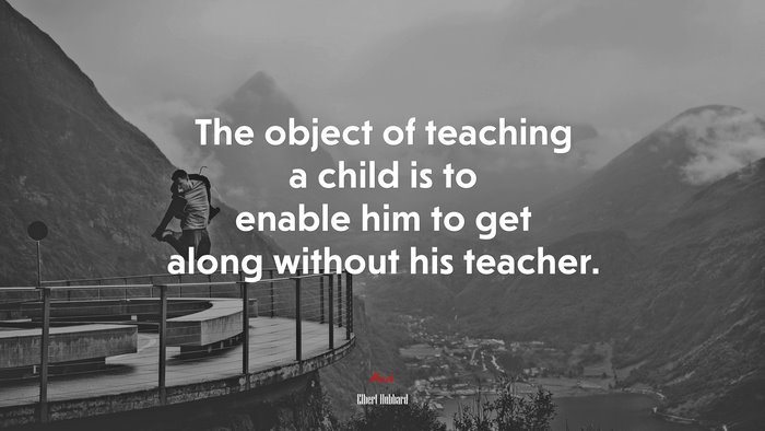 The object of teaching a child is to enable him to get along without his teacher. | Elbert Hubbard quote