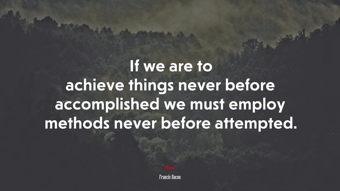 If we are to achieve things never before accomplished we must employ methods never before attempted. | Francis Bacon quote