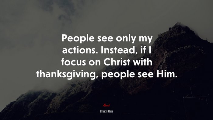 People see only my actions. Instead, if I focus on Christ with thanksgiving, people see Him. | Francis Chan quote