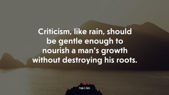 Criticism, like rain, should be gentle enough to nourish a man’s growth without destroying his roots. | Frank A. Clark quote