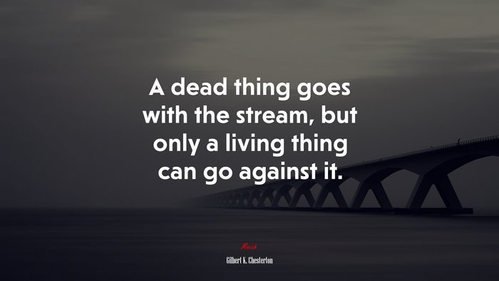 A dead thing goes with the stream, but only a living thing can go against it. | Gilbert K. Chesterton quote