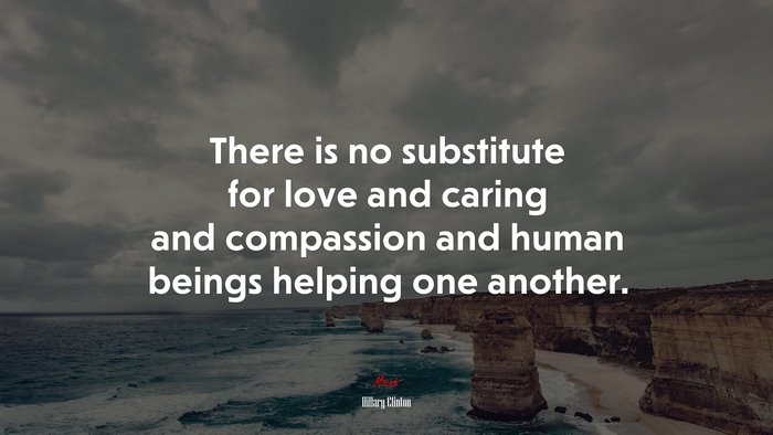 There is no substitute for love and caring and compassion and human beings helping one another. | Hillary Clinton quote
