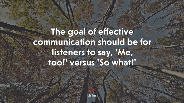 The goal of effective communication should be for listeners to say, ‘Me, too!’ versus ‘So what?’ | Jim Rohn quote