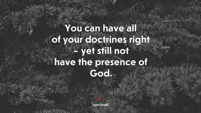 You can have all of your doctrines right – yet still not have the presence of God. | Leonard Ravenhill quote