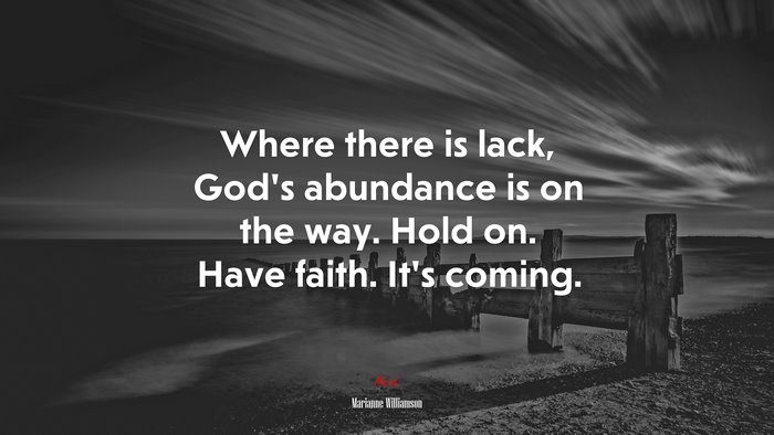Where there is lack, God’s abundance is on the way. Hold on. Have faith. It’s coming. | Marianne Williamson quote