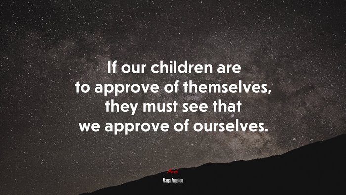 If our children are to approve of themselves, they must see that we approve of ourselves. | Maya Angelou quote
