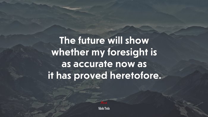 The future will show whether my foresight is as accurate now as it has proved heretofore. | Nikola Tesla quote
