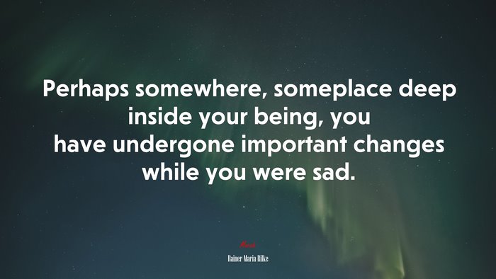 Perhaps somewhere, someplace deep inside your being, you have undergone important changes while you were sad. | Rainer Maria Rilke quote