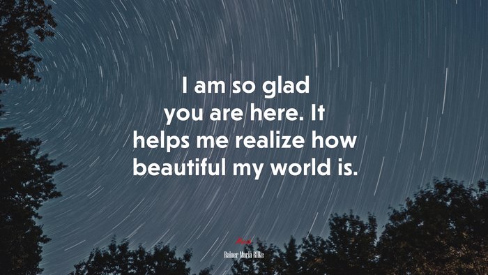 I am so glad you are here. It helps me realize how beautiful my world is. | Rainer Maria Rilke quote