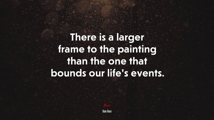 There is a larger frame to the painting than the one that bounds our life’s events. | Ram Dass quote