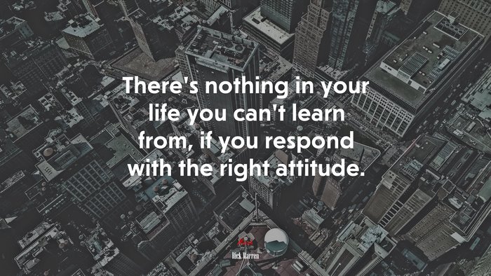 There’s nothing in your life you can’t learn from, if you respond with the right attitude. | Rick Warren quote