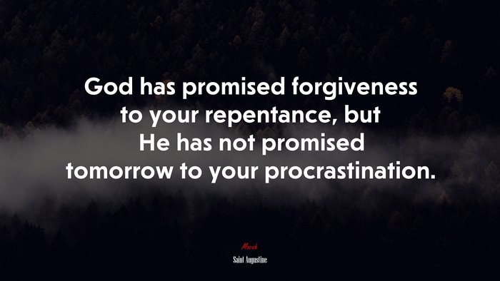 God has promised forgiveness to your repentance, but He has not promised tomorrow to your procrastination. | Saint Augustine quote