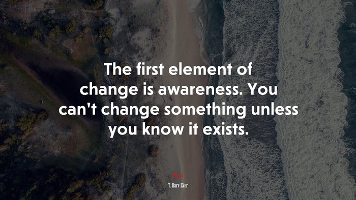 The first element of change is awareness. You can’t change something unless you know it exists. | T. Harv Eker quote