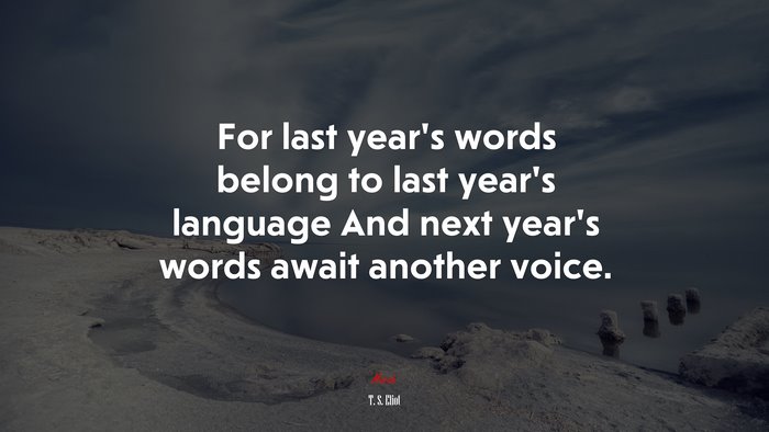For last year’s words belong to last year’s language And next year’s words await another voice. | T. S. Eliot quote