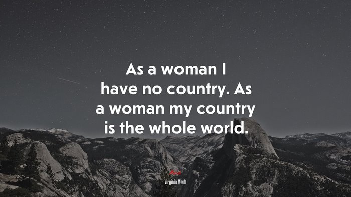 As a woman I have no country. As a woman my country is the whole world. | Virginia Woolf quote