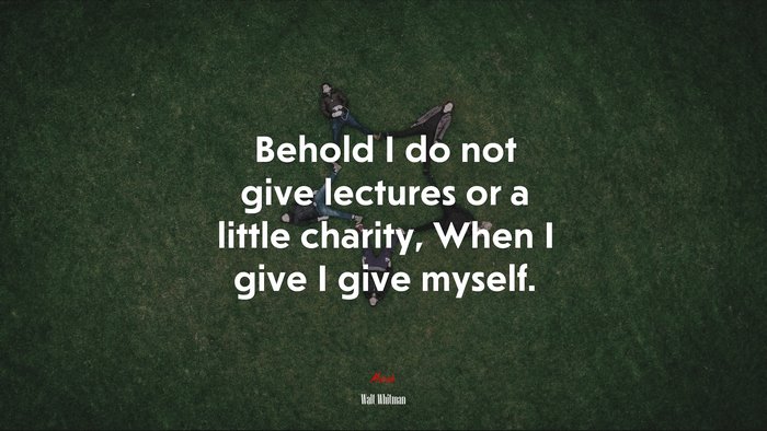 Behold I do not give lectures or a little charity, When I give I give myself. | Walt Whitman quote