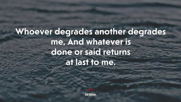 Whoever degrades another degrades me, And whatever is done or said returns at last to me. | Walt Whitman quote