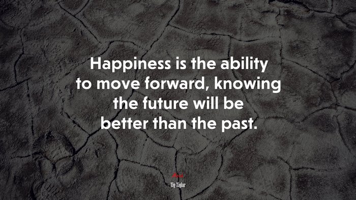 Happiness is the ability to move forward, knowing the future will be better than the past. | Zig Ziglar quote