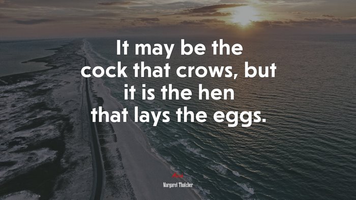 It may be the cock that crows, but it is the hen that lays the eggs. | Margaret Thatcher quote
